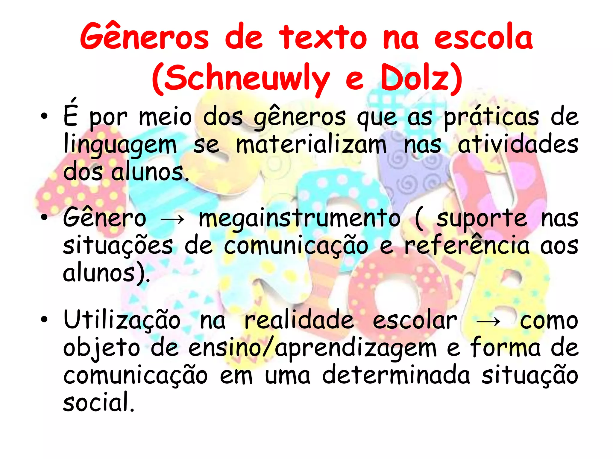 Gêneros de texto na escola
(Schneuwly e Dolz)

• É por meio dos gêneros que as práticas de
linguagem se materializam nas atividades
dos alunos.
• Gênero → megainstrumento ( suporte nas
situações de comunicação e referência aos
alunos).
• Utilização na realidade escolar → como
objeto de ensino/aprendizagem e forma de
comunicação em uma determinada situação
social.

 