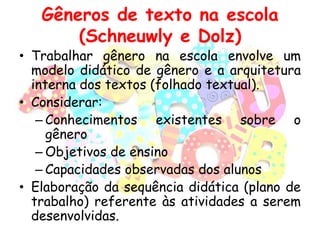Gêneros de texto na escola
(Schneuwly e Dolz)

• Trabalhar gênero na escola envolve um
modelo didático de gênero e a arquitetura
interna dos textos (folhado textual).
• Considerar:
– Conhecimentos existentes sobre o
gênero
– Objetivos de ensino
– Capacidades observadas dos alunos
• Elaboração da sequência didática (plano de
trabalho) referente às atividades a serem
desenvolvidas.

 