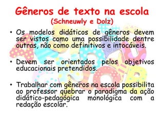 Gêneros de texto na escola
(Schneuwly e Dolz)

• Os modelos didáticos de gêneros devem
ser vistos como uma possibilidade dentre
outras, não como definitivos e intocáveis.
• Devem ser orientados pelos objetivos
educacionais pretendidos.
• Trabalhar com gêneros na escola possibilita
ao professor quebrar o paradigma da ação
didático-pedagógica monológica com a
redação escolar.

 