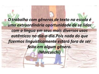 O trabalho com gêneros de texto na escola é
uma extraordinária oportunidade de se lidar
com a língua em seus mais diversos usos
autênticos no dia-a-dia.Pois nada do que
fizermos linguisticamente estará fora de ser
feito em algum gênero.
(Marcuschi)

 