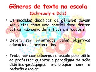 Gêneros de texto na escola (Schneuwly e Dolz) Os modelos didáticos de gêneros devem ser vistos como uma possibilidade dentre outras, não como definitivos e intocáveis. Devem ser orientados pelos objetivos educacionais pretendidos. Trabalhar com gêneros na escola possibilita ao professor quebrar o paradigma da ação didático-pedagógica monológica com a redação escolar. 