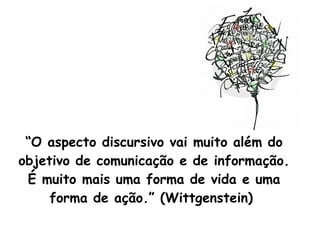 “ O aspecto discursivo vai muito além do objetivo de comunicação e de informação. É muito mais uma forma de vida e uma forma de ação.” (Wittgenstein)  