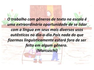 O trabalho com gêneros de texto na escola é uma extraordinária oportunidade de se lidar com a língua em seus mais diversos usos autênticos no dia-a-dia.Pois nada do que fizermos linguisticamente estará fora de ser feito em algum gênero.  (Marcuschi) 
