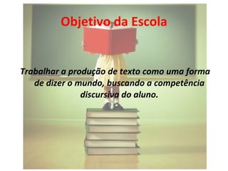 Objetivo da Escola Trabalhar a produção de texto como uma forma de dizer o mundo, buscando a competência discursiva do aluno. 
