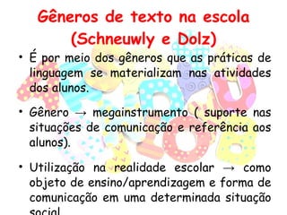 Gêneros de texto na escola (Schneuwly e Dolz) É por meio dos gêneros que as práticas de linguagem se materializam nas atividades dos alunos. Gênero  ->  megainstrumento ( suporte nas situações de comunicação e referência aos alunos). Utilização na realidade escolar  -> como objeto de ensino/aprendizagem e forma de comunicação em uma determinada situação social. 