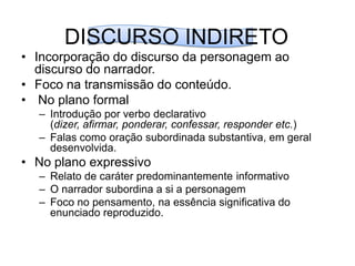 DISCURSO INDIRETOIncorporação do discurso da personagem ao discurso do narrador.Foco na transmissão do conteúdo. No plano formalIntrodução por verbo declarativo (dizer, afirmar, ponderar, confessar, responder etc.)Falas como oração subordinada substantiva, em geral desenvolvida.No plano expressivoRelato de caráter predominantemente informativoO narrador subordina a si a personagemFoco no pensamento, na essência significativa do enunciado reproduzido.