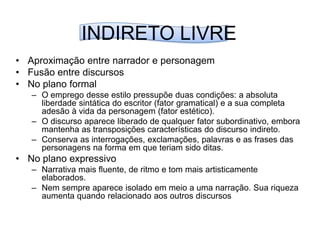 INDIRETO LIVREAproximação entre narrador e personagemFusão entre discursosNo plano formalO emprego desse estilo pressupõe duas condições: a absoluta liberdade sintática do escritor (fator gramatical) e a sua completa adesão à vida da personagem (fator estético).O discurso aparece liberado de qualquer fator subordinativo, embora mantenha as transposições características do discurso indireto.Conserva as interrogações, exclamações, palavras e as frases das personagens na forma em que teriam sido ditas.No plano expressivoNarrativa mais fluente, de ritmo e tom mais artisticamente elaborados.Nem sempre aparece isolado em meio a uma narração. Sua riqueza aumenta quando relacionado aos outros discursos