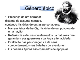 Gênero épicoPresença de um narrador distante do assunto narrado, contando histórias de outras personagens.Narram feitos de heróis, histórias de um povo ou de uma nação. Referência a deuses ou elementos da natureza que garantiam aos guerreiros sua força e tenacidade.Exaltação das personagens e de seus comportamentos nas batalhas ou aventuras.Os poemas épicos são chamados de epopeias