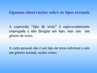 Algumas observações sobre os tipos textuais A expressão “tipo de texto” é equivocadamente empregada e não designa um tipo, mas sim  um gênero de texto. A carta pessoal não é um tipo de texto informal e sim um gênero textual, assim como:  