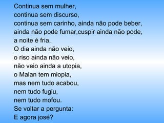 Continua sem mulher, continua sem discurso,  continua sem carinho, ainda não pode beber, ainda não pode fumar,cuspir ainda não pode, a noite é fria, O dia ainda não veio, o riso ainda não veio, não veio ainda a utopia, o Malan tem miopia, mas nem tudo acabou,  nem tudo fugiu, nem tudo mofou. Se voltar a pergunta: E agora josé? 
