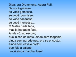 Diga: ora Drummond, Agora FMI. Se você gritasse, se você gemesse, se você  dormisse, se você cansasse, se você morresse... O Malan nada faria, mas já há quem faça. Ainda só, no escuro,  qual bicho do mato, ainda sem teogonia, ainda sem parede nua, pra se encostar, ainda sem cavalo preto, que fuja a galope, você ainda marcha José! 
