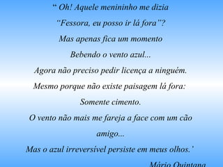 “  Oh! Aquele menininho me dizia “ Fessora, eu posso ir lá fora”? Mas apenas fica um momento Bebendo o vento azul... Agora não preciso pedir licença a ninguém. Mesmo porque não existe paisagem lá fora:  Somente cimento. O vento não mais me fareja a face com um cão amigo... Mas o azul irreversível persiste em meus olhos.’  Mário Quintana 