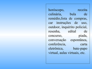 horóscopo, receita culinária, bula de remédio,lista de compras, car instruções de uso, outdoor, inquérito policial, resenha, edital de concurso, piada, conversação espontânea, conferência, carta eletrônica, bate-papo virtual, aulas virtuais, etc. 