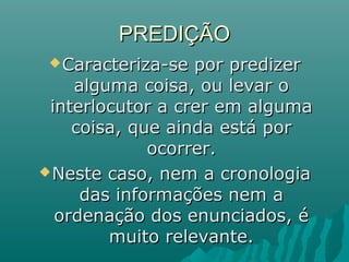 PREDIÇÃOPREDIÇÃO
Caracteriza-se por predizerCaracteriza-se por predizer
alguma coisa, ou levar oalguma coisa, ou levar o
interlocutor a crer em algumainterlocutor a crer em alguma
coisa, que ainda está porcoisa, que ainda está por
ocorrer.ocorrer.
Neste caso, nem a cronologiaNeste caso, nem a cronologia
das informações nem adas informações nem a
ordenação dos enunciados, éordenação dos enunciados, é
muito relevante.muito relevante.
 