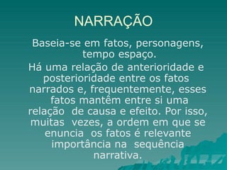 NARRAÇÃO
Baseia-se em fatos, personagens,
tempo espaço.
Há uma relação de anterioridade e
posterioridade entre os fatos
narrados e, frequentemente, esses
fatos mantêm entre si uma
relação de causa e efeito. Por isso,
muitas vezes, a ordem em que se
enuncia os fatos é relevante
importância na sequência
narrativa.
 