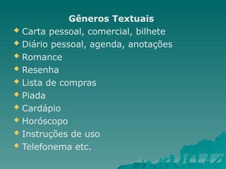 Gêneros Textuais
 Carta pessoal, comercial, bilhete
 Diário pessoal, agenda, anotações
 Romance
 Resenha
 Lista de compras
 Piada
 Cardápio
 Horóscopo
 Instruções de uso
 Telefonema etc.
 