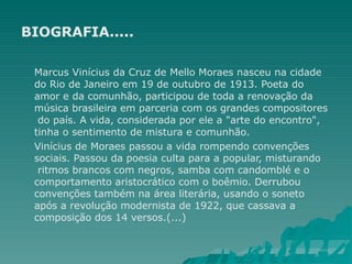 BIOGRAFIA.....
Marcus Vinícius da Cruz de Mello Moraes nasceu na cidade
do Rio de Janeiro em 19 de outubro de 1913. Poeta do
amor e da comunhão, participou de toda a renovação da
música brasileira em parceria com os grandes compositores
do país. A vida, considerada por ele a "arte do encontro",
tinha o sentimento de mistura e comunhão.
Vinícius de Moraes passou a vida rompendo convenções
sociais. Passou da poesia culta para a popular, misturando
ritmos brancos com negros, samba com candomblé e o
comportamento aristocrático com o boêmio. Derrubou
convenções também na área literária, usando o soneto
após a revolução modernista de 1922, que cassava a
composição dos 14 versos.(...)
 