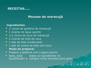RECEITAS.....
Mousse de maracujá
Ingredientes
 2 caixas de gelatina de maracujá
 2 xícaras de água quente
 1/2 xícara de suco de maracujá
 2 xícaras de leite de vaca
 1 lata de leite condensado
 1 lata de creme de leite sem soro
Modo de preparar
 Prepare a gelatina com a água quente
 Após, bata todos os ingredientes no
liquidificador e coloque numa travessa para gelar
 