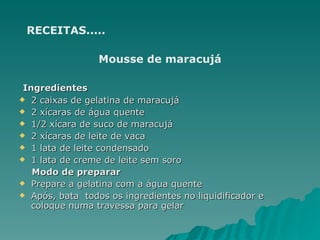 RECEITAS..... Mousse de maracujá Ingredientes 2 caixas de gelatina de maracujá  2 xícaras de água quente  1/2 xícara de suco de maracujá  2 xícaras de leite de vaca  1 lata de leite condensado  1 lata de creme de leite sem soro Modo de preparar Prepare a gelatina com a água quente  Após, bata  todos os ingredientes no liquidificador e coloque numa travessa para gelar  