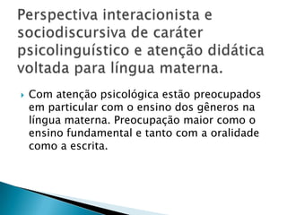 Perspectiva interacionista e sociodiscursiva de caráter psicolinguístico e atenção didática voltada para língua materna.Com atenção psicológica estão preocupados em particular com o ensino dos gêneros na língua materna. Preocupação maior como o ensino fundamental e tanto com a oralidade como a escrita.