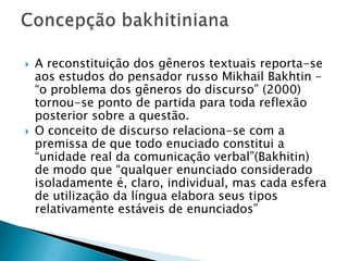 A reconstituição dos gêneros textuais reporta-se aos estudos do pensador russo Mikhail Bakhtin – “o problema dos gêneros do discurso” (2000) tornou-se ponto de partida para toda reflexão posterior sobre a questão.O conceito de discurso relaciona-se com a premissa de que todo enuciado constitui a “unidade real da comunicação verbal”(Bakhitin) de modo que “qualquer enunciado considerado isoladamente é, claro, individual, mas cada esfera de utilização da língua elabora seus tipos relativamente estáveis de enunciados”Concepção bakhitiniana