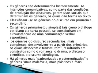 Os gêneros são determinados historicamente. As intenções comunicativas, como parte das condições de produção dos discursos, geram usos sociais que determinam os gêneros, os quais dão forma ao texto.Classificam –se os gêneros do discurso em primário e secundário:Os gêneros primários(ou simples) tais como o diálogo cotidiano e a carta pessoal, se constituíram em circunstâncias de uma comunicação verbal espontânea. os gêneros do discurso secundários, mais complexos, desenvolvem-se a partir dos primários, os quais absorvem e transmutam”, resultando em construtos como o romance, o drama, o discurso científico, o discurso ideológico.Há gêneros mais “padronizados e estereotipados” e gêneros “mais maleáveis, mais plásticos e mais criativos”