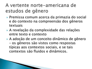 Premissa comum acerca da primazia do social e do contexto na compreensão dos gêneros textuaisA revelação da complexidade das relações entre texto e contextoA adoção de um conceito dinâmico de gênero – os gêneros são vistos como respostas típicas aos contextos sociais, e se tais contextos são fluidos e dinâmicos.A vertente norte-americana de estudos de gênero