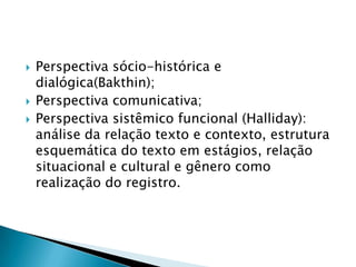 Perspectiva sócio-histórica e dialógica(Bakthin);Perspectiva comunicativa;Perspectiva sistêmico funcional (Halliday): análise da relação texto e contexto, estrutura esquemática do texto em estágios, relação situacional e cultural e gênero como realização do registro.