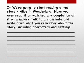 I- We’re going to start reading a new story – Alice in Wonderland. Have you ever read it or watched any adaptation of it on a movie? Talk to a classmate and write down what you remember about the story, including characters and settings.______________________________________________________________________________________________________________________________________________________________________________________________________