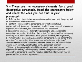 V – These are the necessary elements for a good descriptive paragraph. Read the statements below and check the ones you can find in your paragraph.( ) Information – descriptive paragraphs describe ideas and things, as well as inform about their functions; ( ) Context – in descriptive paragraphs, information is always contextualized. Moreover, the context in which given piece of information is presented is also subject to description and evaluation; (  )Descriptive language – descriptive paragraphs use considerable amounts of vocabulary that describes action (verbs), as well as vocabulary denoting value and attributes of thins (nouns, adverbs, and adjectives).( ) Action verbs - preferably, description paragraphs should concentrate on action (verbs), rather than sensations (adverbs and adjectives). Writers should assume the role of readers whose idea of the described events is, in entirety, constructed by the paragraph content. ( ) Description paragraphs should be detailed, clear, and render the represented reality chronologically. Rather than providing advice, descriptive paragraphs ought to focus on essential information that is presented in a step-by-step manner.