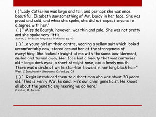 ( ) “Lady Catherine was large and tall, and perhaps she was once beautiful. Elizabeth saw something of Mr. Darcy in her face. She was proud and cold, and when she spoke, she did not expect anyone to disagree with her.” (  ) “ Miss de Bourgh, however, was thin and pale. She was not pretty and she spoke very little.Austen, J. Pride and Prejudice. Richmond. pg. 40 (  ) “…a young girl at their centre, wearing a yellow suit which looked uncomfortably new, stared around her at the strangeness of everything. She looked straight at me with the same bewilderment, smiled and turned away. Her face had a beauty that was centuries old – large dark eyes, a short straight nose, and a lovely mouth. There was a circle of white star-like flowers in her long black hair.”West, C. Dancing with Strangers. Oxford. pg. 03 (  ) “…Regis introduced them to a short man who was about 30 years old. ‘This is Henry Wu’, he said. ‘He’s our chief geneticist. He knows all about the genetic engineering we do here.’Crichton, M. Jurassic 