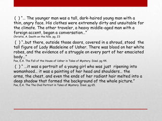 (  ) “… The younger man was a tall, dark-haired young man with a thin, angry face. His clothes were extremely dirty and unsuitable for the climate. The other traveler, a heavy middle-aged man with a foreign accent, began a conversation…”Christie, A. Death on the Nile. pg. 23 (  ) “..but there, outside those doors, covered in a shroud, stood  the tall figure of Lady Madeleine of Usher. There was blood on her white robes, and the evidence of a struggle on every part of her emaciated body…”Poe, E.A. The Fall of the House of Usher in Tales of Mystery. Disal. pg 44. (  ) “ …it was a portrait of a young girl who was just  ripening into womanhood… it was a painting of her head and shoulders… the arms, the chest, and even the ends of her radiant hair melted into a deep shadow that formed the background of the whole picture.”Poe, E.A. The The Oval Portrait in Tales of Mystery. Disal. pg 65.  