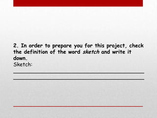 2. In order to prepare you for this project, check the definition of the word sketch and write it down. Sketch: ________________________________________________________________________________ 