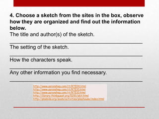 4. Choose a sketch from the sites in the box, observe how they are organized and find out the information below.   The title and author(s) of the sketch. _____________________________________________The setting of the sketch. _____________________________________________How the characters speak. _____________________________________________Any other information you find necessary. _____________________________________________
