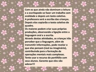 Com os que ainda não dominam a leitura
e a escritapode-se fazer um trabalho com
oralidade e depois um texto coletivo.
A professora será a escriba das crianças.
Depois elas copiarão o texto coletivo do
quadro.
Os maiores podem criar suas próprias
produções, observando a ligação entre a
linguagem oral e a escrita.
Através destas atividades, as crianças irão
perceber que a linguagem, além de
transmitir informações, pode revelar o
que elas pensam (real ou imaginário),
contribuindo para a formação de
operações mentais mais complexas.
Tente usar o recurso do portifólio com
seus alunos. Garanto que eles vão
adorar!!!
 
