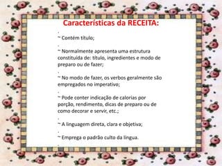 Características da RECEITA:
.
~ Contém título;
.
~ Normalmente apresenta uma estrutura
constituída de: título, ingredientes e modo de
preparo ou de fazer;
.
~ No modo de fazer, os verbos geralmente são
empregados no imperativo;
.
~ Pode conter indicação de calorias por
porção, rendimento, dicas de preparo ou de
como decorar e servir, etc.;
.
~ A linguagem direta, clara e objetiva;
.
~ Emprega o padrão culto da língua.
.
 