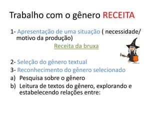 Trabalho com o gênero RECEITA
1- Apresentação de uma situação ( necessidade/
  motivo da produção)
               Receita da bruxa

2- Seleção do gênero textual
3- Reconhecimento do gênero selecionado
a) Pesquisa sobre o gênero
b) Leitura de textos do gênero, explorando e
    estabelecendo relações entre:
 