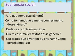 Sua função social:

.Para que serve este gênero?
.Como tomamos geralmente conhecimento
   desse gênero?
 .Onde se encontram escritos?
. Quem costuma ler textos desse gênero ?
. São textos que divertem ou ensinam? Como
   percebemos isso
 