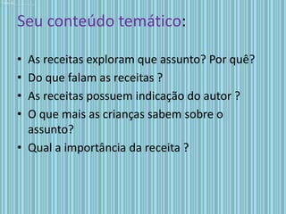 Seu conteúdo temático:

• As receitas exploram que assunto? Por quê?
• Do que falam as receitas ?
• As receitas possuem indicação do autor ?
• O que mais as crianças sabem sobre o
  assunto?
• Qual a importância da receita ?
 