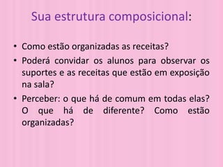 Sua estrutura composicional:

• Como estão organizadas as receitas?
• Poderá convidar os alunos para observar os
  suportes e as receitas que estão em exposição
  na sala?
• Perceber: o que há de comum em todas elas?
  O que há de diferente? Como estão
  organizadas?
 
