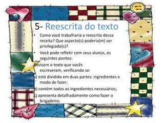 5- Reescrita do texto
• Como você trabalharia a reescrita dessa
    receita? Que aspecto(s) poderia(m) ser
    privilegiado(s)?
• Você pode refletir com seus alunos, os
    seguintes pontos:
Revisem o texto que vocês
    escreveram, verificando se:
a) está dividido em duas partes: ingredientes e
    modo de fazer;
b) contém todos os ingredientes necessários;
c) apresenta detalhadamente como fazer o
    brigadeiro;
 
