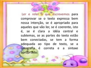 Ler e reler o que escrevemos para
comprovar se o texto expressa bem
nossa intenção, se é apropriado para
aqueles que vão ler, se é coerente, isto
é, se é clara a idéia central e
subtemas, se as partes do texto estão
bem conectadas, se tem a forma
adequada ao tipo de texto, se a
ortografia é correta e a sintaxe
apropriada;
 