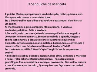 O Sanduiche da Maricota

A galinha Maricota preparou um sanduíche: pão, milho, quirera e ovo.
Mas quando ia comer, a campainha tocou.
Era o bode Serafim, que olhou o sanduíche e exclamou:- Vixe! Falta aí
um capim.
Aí chegou o Kim, o gato, cumprimentou a galinha, e vendo o
sanduíche, palpitou:- Falta a sardinha.
João, o cão, veio com o seu jeito de bom moço.E educado, sugeriu:-
Coloquem nele um bom osso.Sempre zumbindo e agitada, chegou a
abelha Isabel.Olhou o esquisito recheio:-Melhora se puser mel.
Da janela, ouvindo o papo, muito metido a bacana, falou, convencido o
macaco:- Claro que falta banana!-Banana? Sardinha? Mel?
Era o rato Aleixo.-Milho? Osso? Capim? Argh!!!- Vocês esqueceram o
queijo!
A brincadeira acabou quando a raposa Celina olhou bem para a Maricota
e falou:- Falta galinha!Maricota ficou brava:- Fora daqui minha
gente!Jogou fora o sanduíche e começou novamente; Pão, milho, quirera
e ovo. Como era pra ter sido._ Quem quiser que faça o seu com recheio
preferido.
 