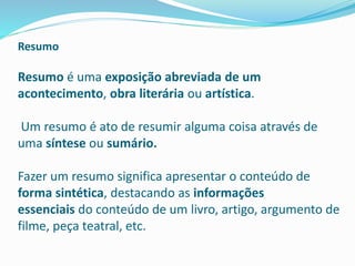 Resumo
Resumo é uma exposição abreviada de um
acontecimento, obra literária ou artística.
Um resumo é ato de resumir alguma coisa através de
uma síntese ou sumário.
Fazer um resumo significa apresentar o conteúdo de
forma sintética, destacando as informações
essenciais do conteúdo de um livro, artigo, argumento de
filme, peça teatral, etc.
 
