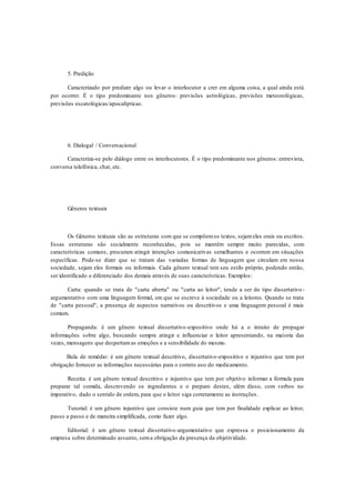 5. Predição
Caracterizado por predizer algo ou levar o interlocutor a crer em alguma coisa, a qual ainda está
por ocorrer. É o tipo predominante nos gêneros: previsões astrológicas, previsões meteorológicas,
previsões escatológicas/apocalípticas.
6. Dialogal / Conversacional
Caracteriza-se pelo diálogo entre os interlocutores. É o tipo predominante nos gêneros: entrevista,
conversa telefônica, chat, etc.
Gêneros textuais
Os Gêneros textuais são as estruturas com que se compõemos textos, sejameles orais ou escritos.
Essas estruturas são socialmente reconhecidas, pois se mantêm sempre muito parecidas, com
características comuns, procuram atingir intenções comunicativas semelhantes e ocorrem em situações
específicas. Pode-se dizer que se tratam das variadas formas de linguagem que circulam em nossa
sociedade, sejam eles formais ou informais. Cada gênero textual tem seu estilo próprio, podendo então,
ser identificado e diferenciado dos demais através de suas características. Exemplos:
Carta: quando se trata de "carta aberta" ou "carta ao leitor", tende a ser do tipo dissertativo-
argumentativo com uma linguagem formal, em que se escreve à sociedade ou a leitores. Quando se trata
de "carta pessoal", a presença de aspectos narrativos ou descritivos e uma linguagem pessoal é mais
comum.
Propaganda: é um gênero textual dissertativo-expositivo onde há a o intuito de propagar
informações sobre algo, buscando sempre atingir e influenciar o leitor apresentando, na maioria das
vezes, mensagens que despertamas emoções e a sensibilidade do mesmo.
Bula de remédio: é um gênero textual descritivo, dissertativo-expositivo e injuntivo que tem por
obrigação fornecer as informações necessárias para o correto uso do medicamento.
Receita: é um gênero textual descritivo e injuntivo que tem por objetivo informar a fórmula para
preparar tal comida, descrevendo os ingredientes e o preparo destes, além disso, com verbos no
imperativo, dado o sentido de ordem, para que o leitor siga corretamente as instruções.
Tutorial: é um gênero injuntivo que consiste num guia que tem por finalidade explicar ao leitor,
passo a passo e de maneira simplificada, como fazer algo.
Editorial: é um gênero textual dissertativo-argumentativo que expressa o posicionamento da
empresa sobre determinado assunto, sema obrigação da presença da objetividade.
 