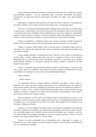 Notícia: podemos perfeitamente identificar características narrativas, o fato ocorrido que se deu em
um determinado momento e em um determinado lugar, envolvendo determinadas personagens.
Características do lugar, bem como dos personagens envolvidos são, muitas vezes, minuciosamente
descritos.
Reportagem: é um gênero textual jornalístico de caráter dissertativo-expositivo. A reportagemtem,
por objetivo, informar e levar os fatos ao leitor de uma maneira clara, com linguagem direta.
Entrevista: é um gênero textual fundamentalmente dialogal, representado pela conversação de duas
ou mais pessoas, o entrevistador e o(s) entrevistado(s), para obter informações sobre ou do entrevistado,
ou de algum outro assunto. Geralmente envolve tambémaspectos dissertativo-expositivos, especialmente
quando se trata de entrevista a imprensa ou entrevista jornalística. Mas pode tambémenvolver aspectos
narrativos, como na entrevista de emprego, ou aspectos descritivos, como na entrevista médica.
História em quadrinhos: é um gênero narrativo que consiste em enredos contados em pequenos
quadros através de diálogos diretos entre seus personagens, gerando uma espécie de conversação.
Charge: é um gênero textual narrativo onde se faz uma espécie de ilustração cômica, através de
caricaturas, com o objetivo de realizar uma sátira, crítica ou comentário sobre algumacontecimento atual,
em sua grande maioria.
Poema: trabalho elaborado e estruturado em versos. Além dos versos, pode ser estruturado em
estrofes. Rimas e métrica também podem fazer parte de sua composição. Pode ou não ser poético.
Dependendo de sua estrutura, pode receber classificações específicas, como haicai, soneto, epopeia,
poema figurado, dramático, etc. Em geral, a presença de aspectos narrativos e descritivos são mais
frequentes neste gênero.
Poesia: é o conteúdo capaz de transmitir emoções por meio de uma linguagem, ou seja, tudo o que
toca e comove pode ser considerado como poético (até mesmo uma peça ou um filme podem ser assim
considerados). Um subgênero é a prosa poética, marcada pela tipologia dialogal.
Gêneros literários:
· Gênero Narrativo:
Na Antiguidade Clássica, os padrões literários reconhecidos eram apenas o épico, o lírico e o
dramático. Com o passar dos anos, o gênero épico passou a ser considerado apenas uma variante do
gênero literário narrativo, devido ao surgimento de concepções de prosa comcaracterísticas diferentes: o
romance, a novela, o conto, a crônica, a fábula. Porém, praticamente todas as obras narrativas possuem
elementos estruturais e estilísticos em comum e devem responder a questionamentos, como: quem? o
que? quando? onde? por quê? Vejamos a seguir:
Épico (ou Epopeia): os textos épicos são geralmente longos e narram histórias de um povo ou de
uma nação, envolvem aventuras, guerras, viagens, gestos heroicos, etc. Normalmente apresentamumtom
de exaltação, isto é, de valorização de seus heróis e seus feitos. Dois exemplos são Os Lusíadas, de Luís
de Camões, e Odisséia, de Homero.
Romance: é um texto completo, com tempo, espaço e personagens bemdefinidos e de caráter mais
verossímil. Também conta as façanhas de um herói, mas principalmente uma história de amor vivida por
ele e uma mulher, muitas vezes, “proibida” para ele. Apesar dos obstáculos que o separam, o casal vive
sua paixão proibida, física, adúltera, pecaminosa e, por isso, costuma ser punido no final. É o tipo de
narrativa mais comum na Idade Média. Ex: Tristão e Isolda.
Novela: é um texto caracterizado por ser intermediário entre a longevidade do romance e a
brevidade do conto. Como exemplos de novelas, podem ser citadas as obras O Alienista, de Machado de
Assis, e A Metamorfose, de Kafka.
 