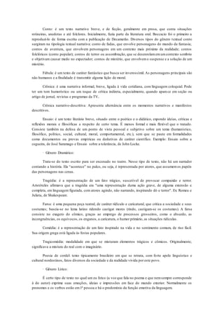 Conto: é um texto narrativo breve, e de ficção, geralmente em prosa, que conta situações
rotineiras, anedotas e até folclores. Inicialmente, fazia parte da literatura oral. Boccacio foi o primeiro a
reproduzi-lo de forma escrita com a publicação de Decamerão. Diversos tipos do gênero textual conto
surgiram na tipologia textual narrativa: conto de fadas, que envolve personagens do mundo da fantasia;
contos de aventura, que envolvem personagens em um contexto mais próximo da realidade; contos
folclóricos (conto popular); contos de terror ou assombração, que se desenrolamemumcontexto sombrio
e objetivam causar medo no expectador; contos de mistério, que envolvemo suspense e a solução de um
mistério.
Fábula: é um texto de caráter fantástico que busca ser inverossímil. As personagens principais são
não humanos e a finalidade é transmitir alguma lição de moral.
Crônica: é uma narrativa informal, breve, ligada à vida cotidiana, com linguagem coloquial. Pode
ter um tom humorístico ou um toque de crítica indireta, especialmente, quando aparece em seção ou
artigo de jornal, revistas e programas da TV..
Crônica narrativo-descritiva: Apresenta alternância entre os momentos narrativos e manifestos
descritivos.
Ensaio: é um texto literário breve, situado entre o poético e o didático, expondo ideias, críticas e
reflexões morais e filosóficas a respeito de certo tema. É menos formal e mais flexível que o tratado.
Consiste também na defesa de um ponto de vista pessoal e subjetivo sobre um tema (humanístico,
filosófico, político, social, cultural, moral, comportamental, etc.), sem que se paute em formalidades
como documentos ou provas empíricas ou dedutivas de caráter científico. Exemplo: Ensaio sobre a
cegueira, de José Saramago e Ensaio sobre a tolerância, de John Locke.
· Gênero Dramático:
Trata-se do texto escrito para ser encenado no teatro. Nesse tipo de texto, não há um narrador
contando a história. Ela “acontece” no palco, ou seja, é representada por atores, que assumemos papéis
das personagens nas cenas.
Tragédia: é a representação de um fato trágico, suscetível de provocar compaixão e terror.
Aristóteles afirmava que a tragédia era "uma representação duma ação grave, de alguma extensão e
completa, em linguagem figurada, com atores agindo, não narrando, inspirando dó e terror". Ex: Romeu e
Julieta, de Shakespeare.
Farsa: é uma pequena peça teatral, de caráter ridículo e caricatural, que critica a sociedade e seus
costumes; baseia-se no lema latino ridendo castigat mores (rindo, castigam-se os costumes). A farsa
consiste no exagero do cômico, graças ao emprego de processos grosseiros, como o absurdo, as
incongruências, os equívocos, os enganos, a caricatura, o humor primário, as situações ridículas.
Comédia: é a representação de um fato inspirado na vida e no sentimento comum, de riso fácil.
Sua origem grega está ligada às festas populares.
Tragicomédia: modalidade em que se misturam elementos trágicos e cômicos. Originalmente,
significava a mistura do real com o imaginário.
Poesia de cordel: texto tipicamente brasileiro em que se retrata, com forte apelo linguístico e
cultural nordestinos, fatos diversos da sociedade e da realidade vivida por este povo.
· Gênero Lírico:
É certo tipo de texto no qual um eu lírico (a voz que fala no poema e que nemsempre corresponde
à do autor) exprime suas emoções, ideias e impressões em face do mundo exterior. Normalmente os
pronomes e os verbos estão em1ª pessoa e há o predomínio da função emotiva da linguagem.
 