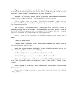 Elegia: é um texto de exaltação à morte de alguém, sendo que a morte é elevada como o ponto
máximo do texto. O emissor expressa tristeza, saudade, ciúme, decepção, desejo de morte. É um poema
melancólico. Um bom exemplo é a peça Roan e yufa, de william shakespeare.
Epitalâmia: é um texto relativo às noites nupciais líricas, ou seja, noites românticas com poemas e
cantigas. Um bom exemplo de epitalâmia é a peça Romeu e Julieta nas noites nupciais.
Ode (ou hino): é o poema lírico em que o emissor faz uma homenagem à pátria (e aos seus
símbolos), às divindades, à mulher amada, ou a alguém ou algo importante para ele. O hino é uma ode
com acompanhamento musical;
Idílio (ou écloga): é o poema lírico em que o emissor expressa uma homenagem à natureza, às
belezas e às riquezas que ela dá ao homem. É o poema bucólico, ou seja, que expressa o desejo de
desfrutar de tais belezas e riquezas ao lado da amada (pastora), que enriquece ainda mais a paisagem,
espaço ideal para a paixão. A écloga é um idílio com diálogos (muito rara);
Sátira: é o poema lírico em que o emissor faz uma crítica a alguém ou a algo, em tom sério ou
irônico.
Acalanto: ou canção de ninar;
Acróstico: (akros = extremidade; stikos = linha), composição lírica na qual as letras iniciais de
cada verso formam uma palavra ou frase;
Balada: uma das mais primitivas manifestações poéticas, são cantigas de amigo (elegias) com
ritmo característico e refrão vocal que se destinamà dança;
Canção (ou Cantiga, Trova): poema oral com acompanhamento musical;
Gazal (ou Gazel): poesia amorosa dos persas e árabes; odes do oriente médio;
Haicai: expressão japonesa que significa “versos cômicos” (=sátira). E o poema japonês formado
de três versos que somam17 sílabas assimdistribuídas: 1° verso= 5 sílabas; 2° verso = 7 sílabas; 3° verso
5 sílabas;
Soneto: é um texto em poesia com 14 versos, dividido em dois quartetos e dois tercetos, comrima
geralmente em a-ba-b a-b-b-a c-d-c d-c-d.
Vilancete: são as cantigas de autoria dos poetas vilões (cantigas de escárnio e de maldizer);
satíricas, portanto.
 