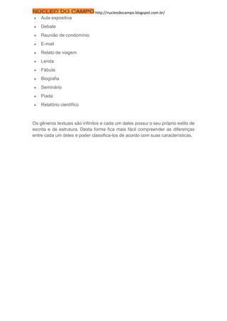 http://nucleodocampo.blogspot.com.br/
 Aula expositiva
 Debate
 Reunião de condomínio
 E-mail
 Relato de viagem
 Lenda
 Fábula
 Biografia
 Seminário
 Piada
 Relatório científico
Os gêneros textuais são infinitos e cada um deles possui o seu próprio estilo de
escrita e de estrutura. Desta forma fica mais fácil compreender as diferenças
entre cada um deles e poder classifica-los de acordo com suas características.
 