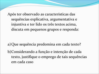 Após ter observado as características das
sequências explicativa, argumentativa e
injuntiva e ter lido os três textos acima,
discuta em pequenos grupos e responda:
a)Que sequência predomina em cada texto?
b)Considerando a função e intenção de cada
texto, justifique o emprego de tais sequências
em cada caso
 